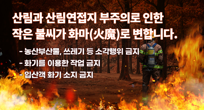 산림과 산림연접지 부주의로 인한 작은 불씨가 화마(火魔)로 변합니다.- 농산부산물, 쓰레기 등 소각행위 금지- 화기를 이용한 작업 금지- 입산객 화기 소지 금지